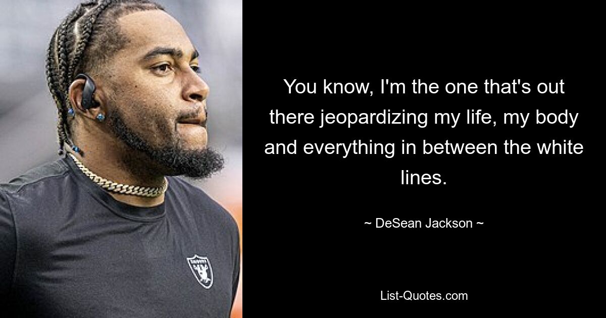 You know, I'm the one that's out there jeopardizing my life, my body and everything in between the white lines. — © DeSean Jackson