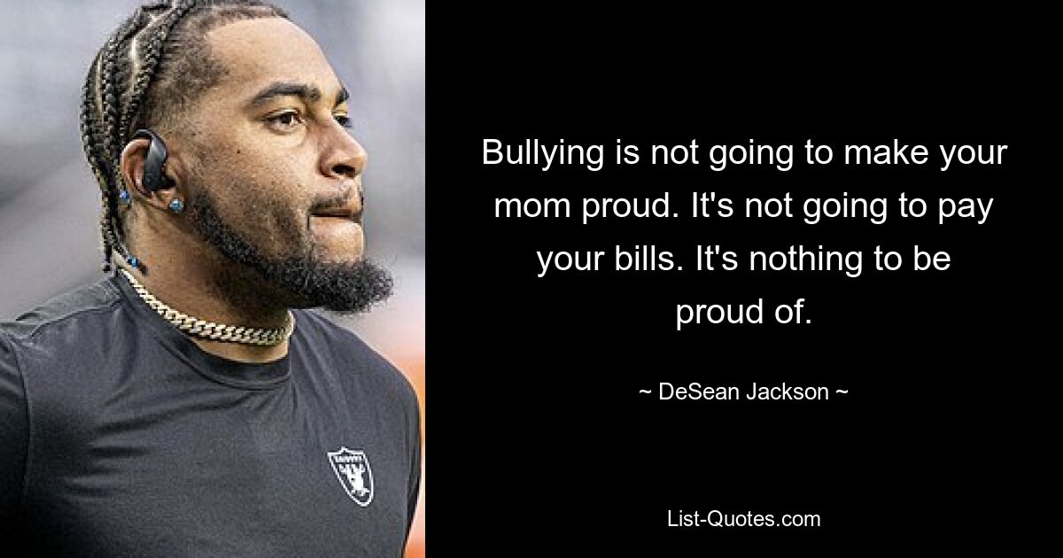 Bullying is not going to make your mom proud. It's not going to pay your bills. It's nothing to be proud of. — © DeSean Jackson