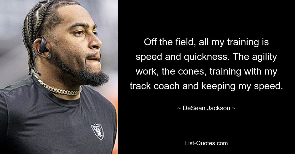 Off the field, all my training is speed and quickness. The agility work, the cones, training with my track coach and keeping my speed. — © DeSean Jackson