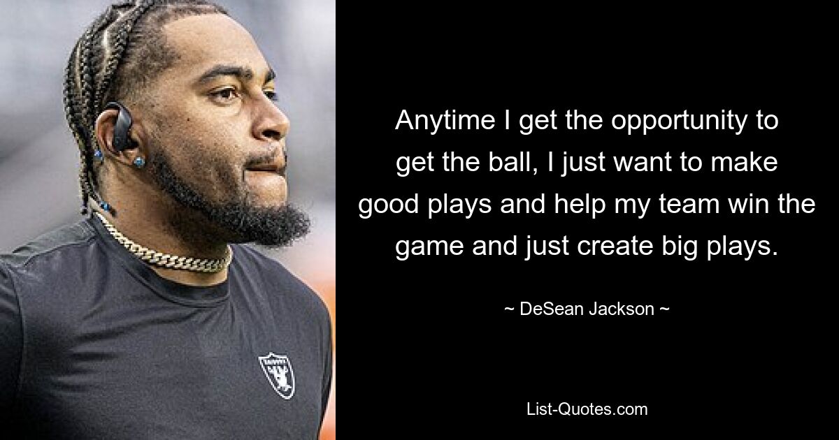 Anytime I get the opportunity to get the ball, I just want to make good plays and help my team win the game and just create big plays. — © DeSean Jackson