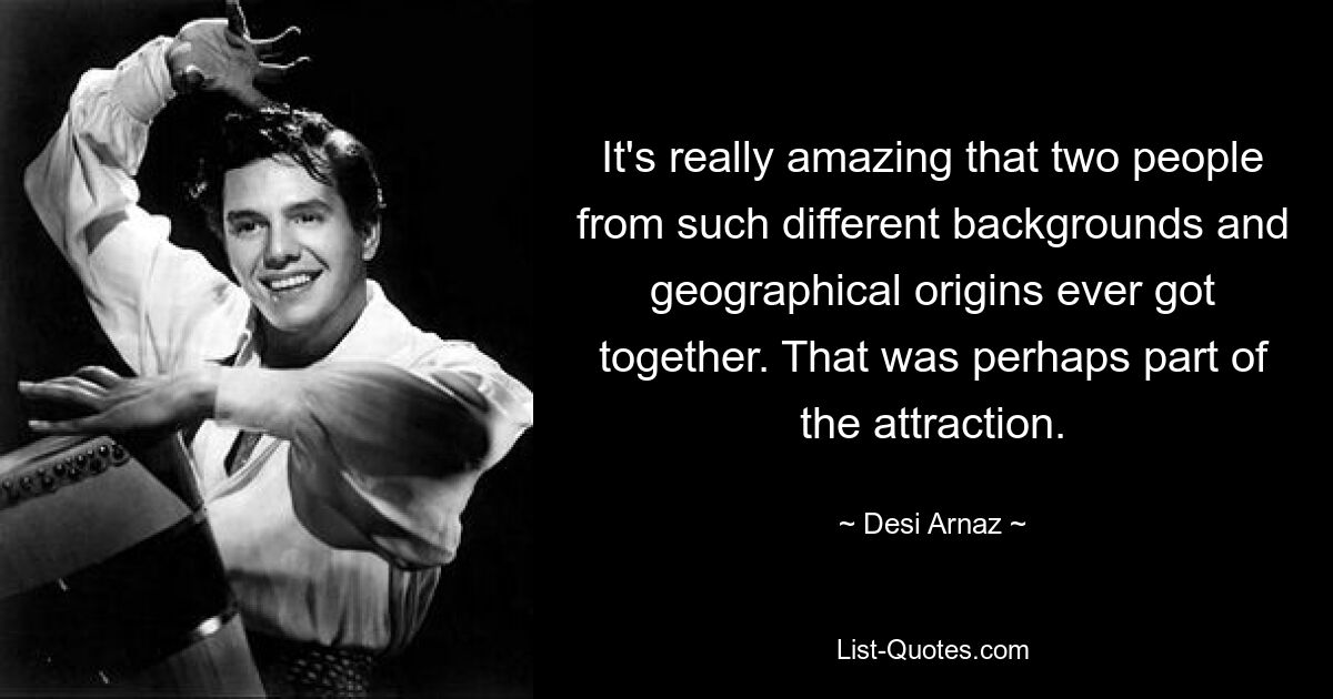 It's really amazing that two people from such different backgrounds and geographical origins ever got together. That was perhaps part of the attraction. — © Desi Arnaz