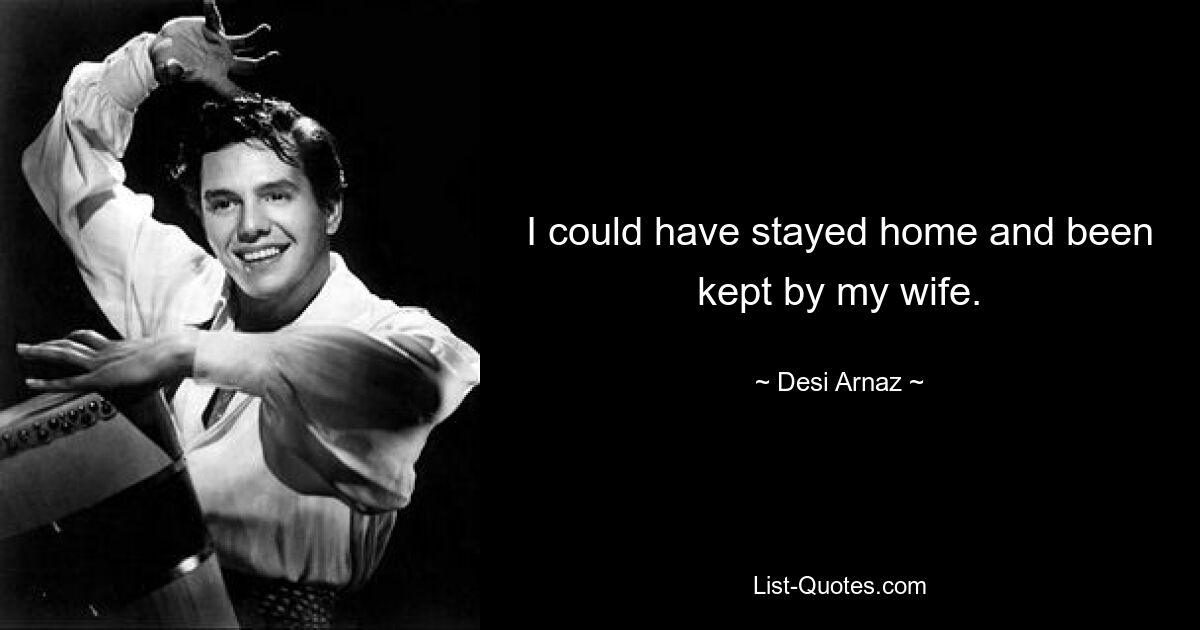 I could have stayed home and been kept by my wife. — © Desi Arnaz