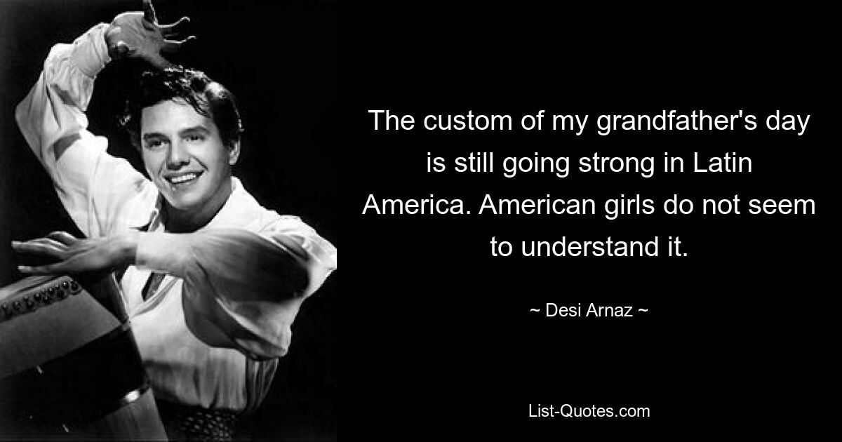 The custom of my grandfather's day is still going strong in Latin America. American girls do not seem to understand it. — © Desi Arnaz