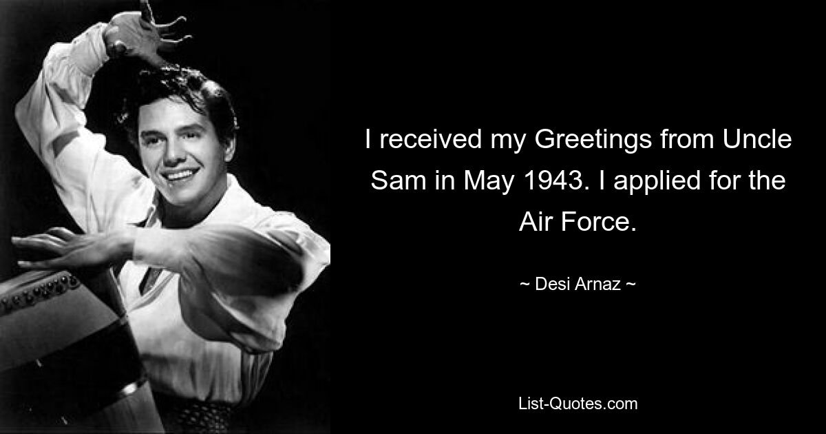 I received my Greetings from Uncle Sam in May 1943. I applied for the Air Force. — © Desi Arnaz