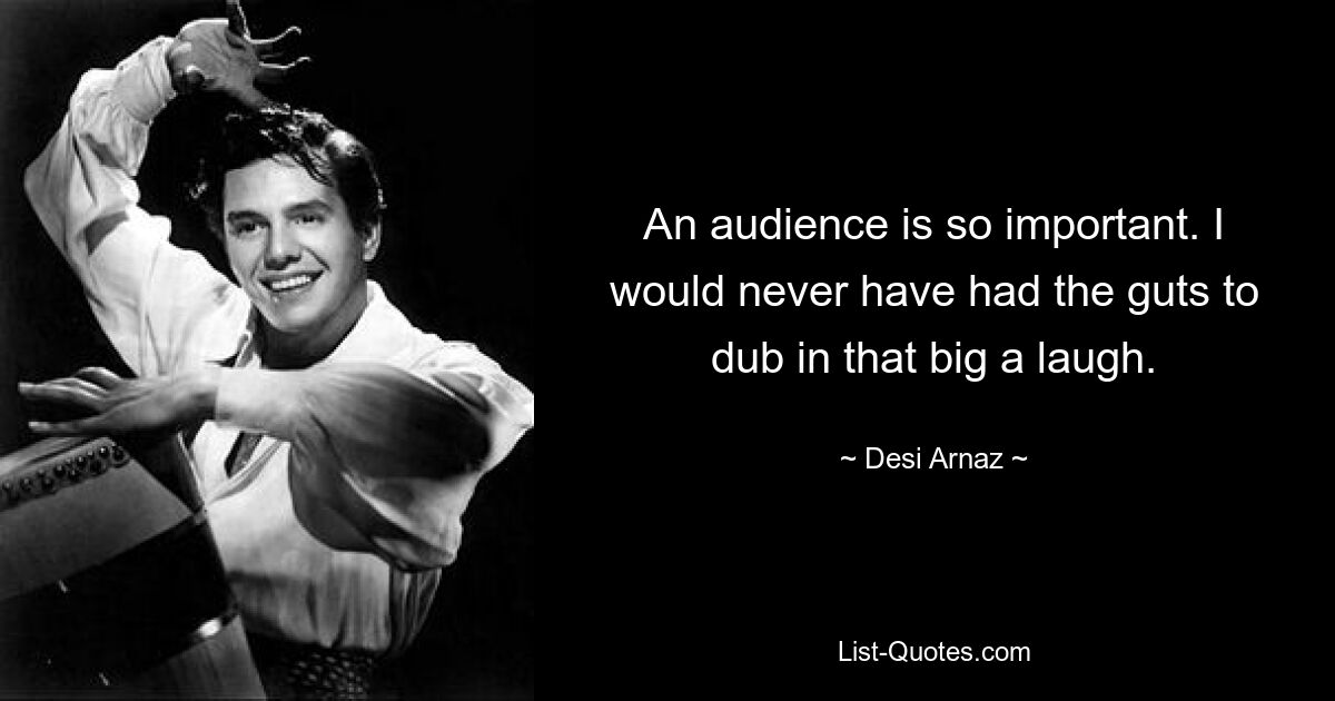 An audience is so important. I would never have had the guts to dub in that big a laugh. — © Desi Arnaz