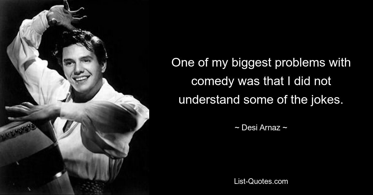 One of my biggest problems with comedy was that I did not understand some of the jokes. — © Desi Arnaz