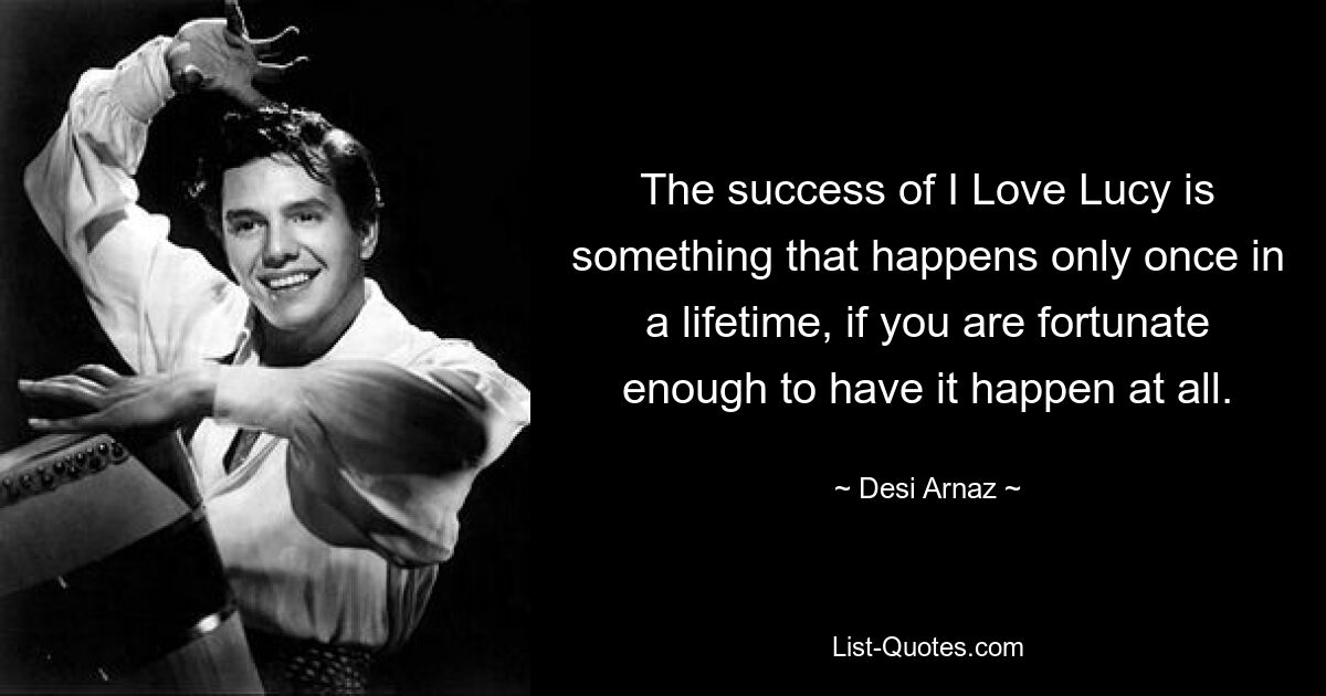 The success of I Love Lucy is something that happens only once in a lifetime, if you are fortunate enough to have it happen at all. — © Desi Arnaz