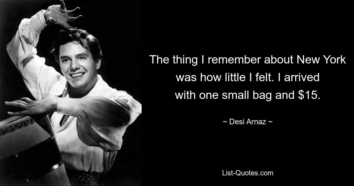 The thing I remember about New York was how little I felt. I arrived with one small bag and $15. — © Desi Arnaz