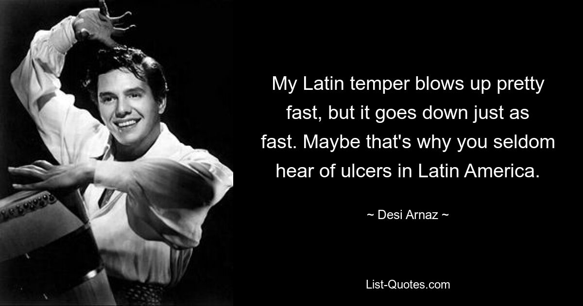 My Latin temper blows up pretty fast, but it goes down just as fast. Maybe that's why you seldom hear of ulcers in Latin America. — © Desi Arnaz