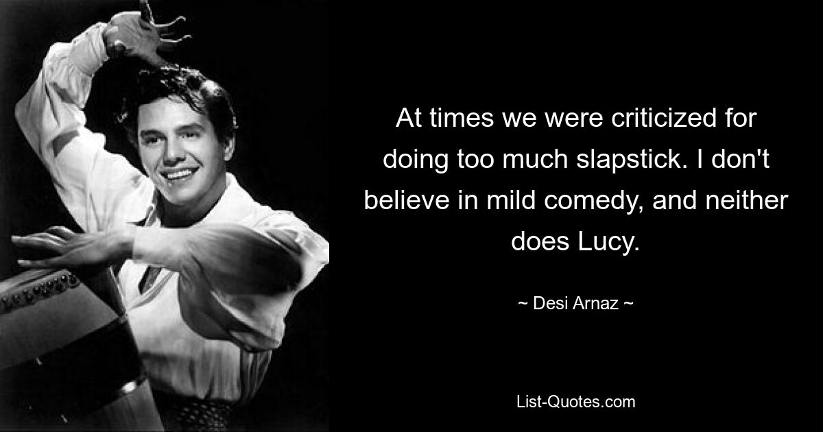 At times we were criticized for doing too much slapstick. I don't believe in mild comedy, and neither does Lucy. — © Desi Arnaz