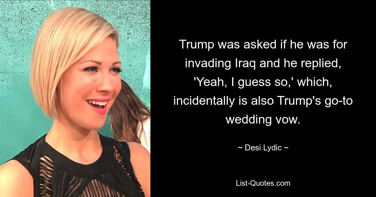 Trump was asked if he was for invading Iraq and he replied, 'Yeah, I guess so,' which, incidentally is also Trump's go-to wedding vow. — © Desi Lydic