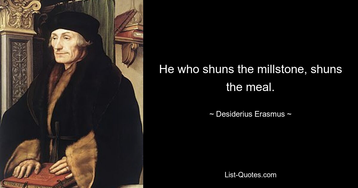 He who shuns the millstone, shuns the meal. — © Desiderius Erasmus