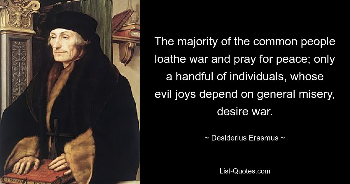 The majority of the common people loathe war and pray for peace; only a handful of individuals, whose evil joys depend on general misery, desire war. — © Desiderius Erasmus