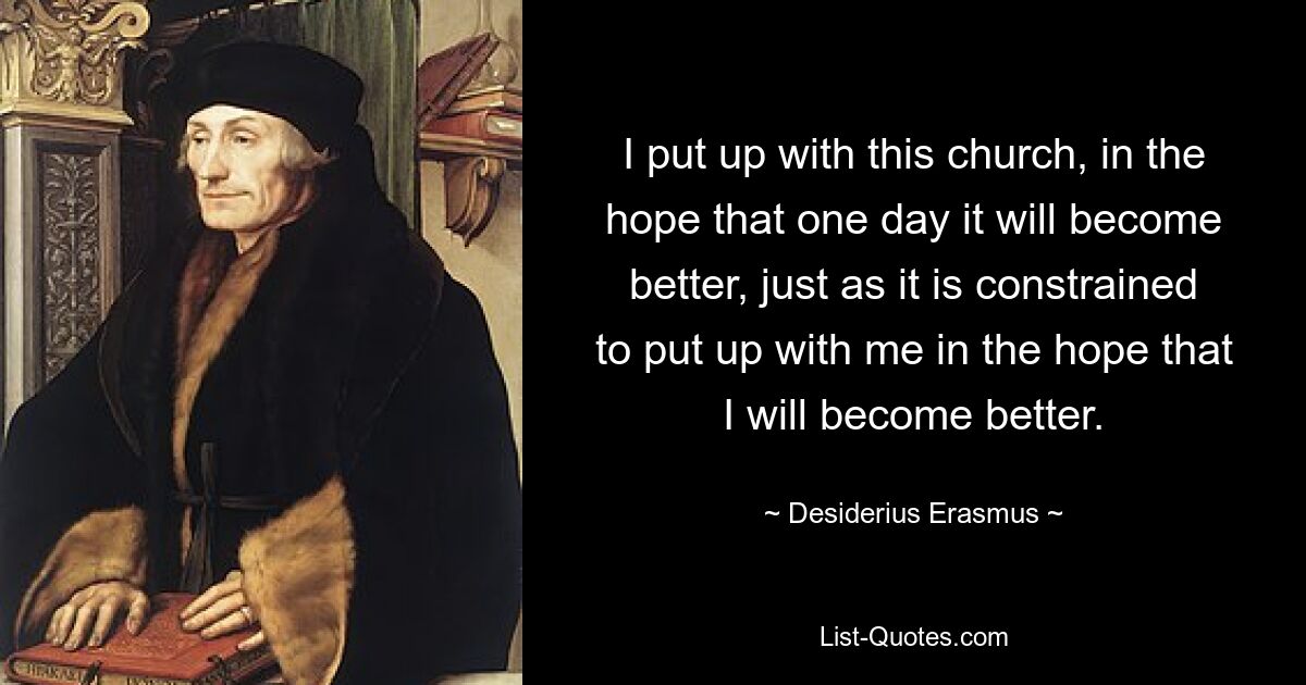 I put up with this church, in the hope that one day it will become better, just as it is constrained to put up with me in the hope that I will become better. — © Desiderius Erasmus