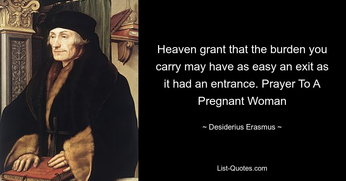 Heaven grant that the burden you carry may have as easy an exit as it had an entrance. Prayer To A Pregnant Woman — © Desiderius Erasmus