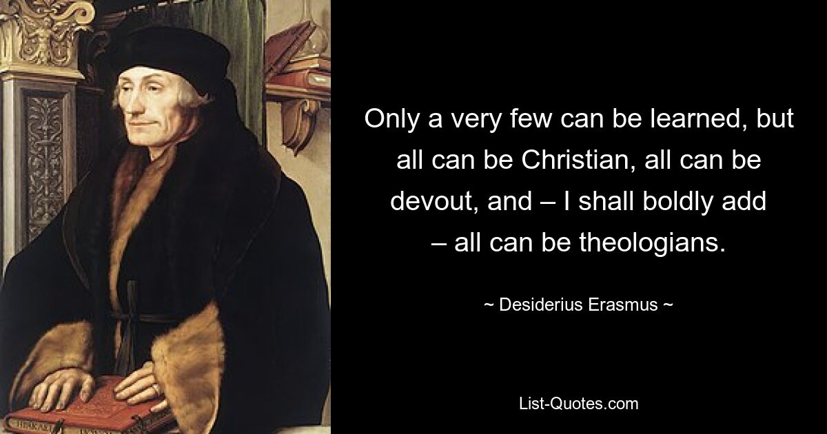 Only a very few can be learned, but all can be Christian, all can be devout, and – I shall boldly add – all can be theologians. — © Desiderius Erasmus