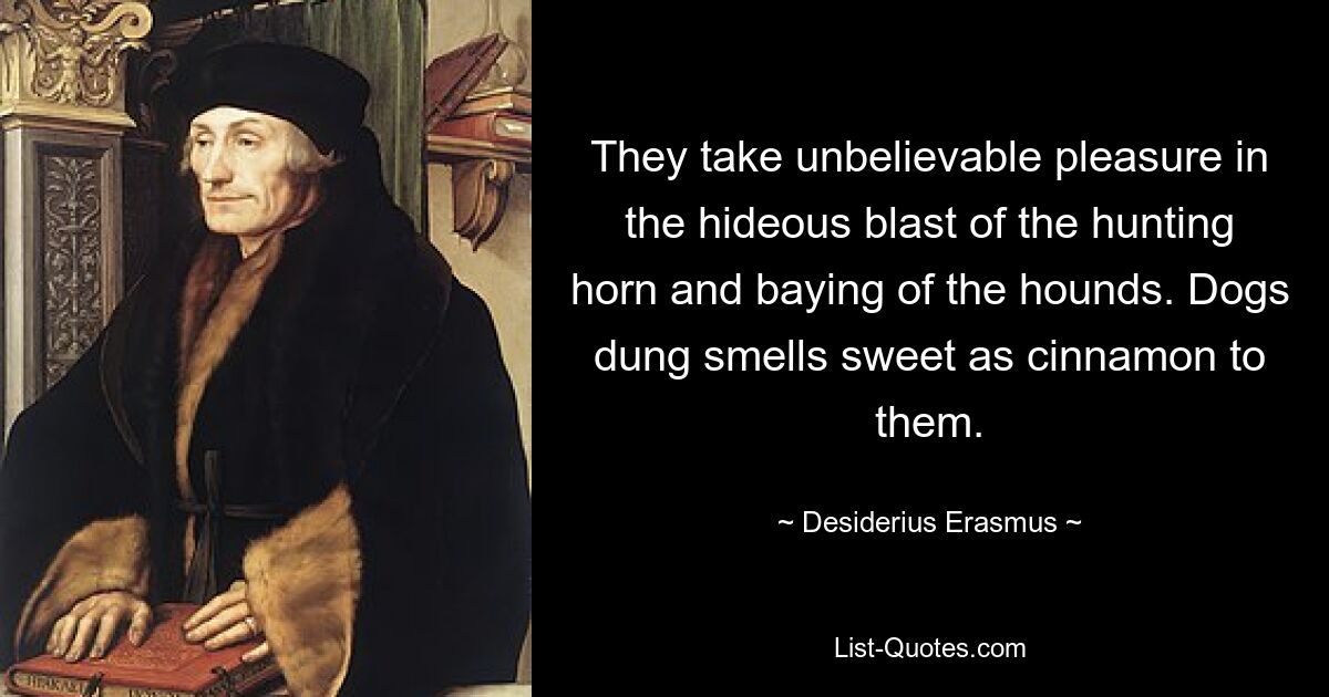 They take unbelievable pleasure in the hideous blast of the hunting horn and baying of the hounds. Dogs dung smells sweet as cinnamon to them. — © Desiderius Erasmus