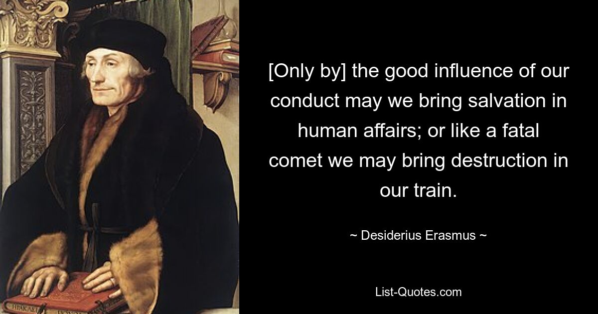 [Only by] the good influence of our conduct may we bring salvation in human affairs; or like a fatal comet we may bring destruction in our train. — © Desiderius Erasmus