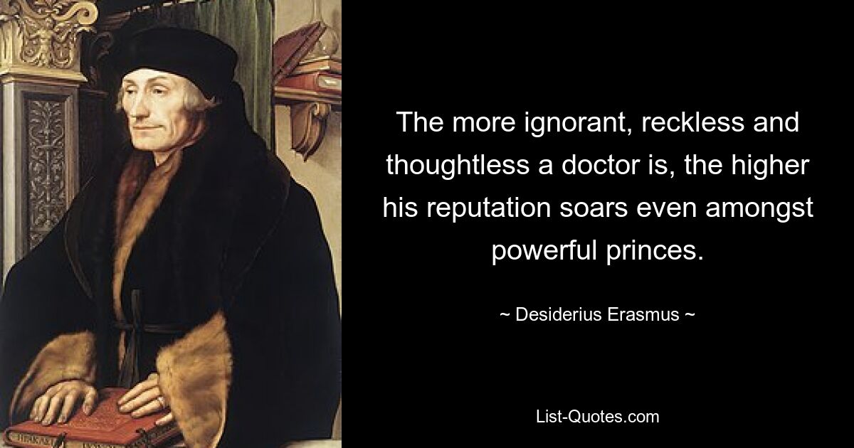 The more ignorant, reckless and thoughtless a doctor is, the higher his reputation soars even amongst powerful princes. — © Desiderius Erasmus