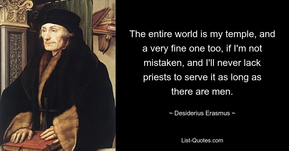 The entire world is my temple, and a very fine one too, if I'm not mistaken, and I'll never lack priests to serve it as long as there are men. — © Desiderius Erasmus