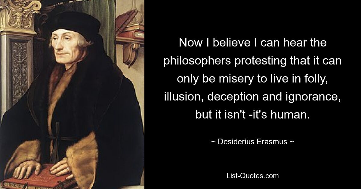 Now I believe I can hear the philosophers protesting that it can only be misery to live in folly, illusion, deception and ignorance, but it isn't -it's human. — © Desiderius Erasmus