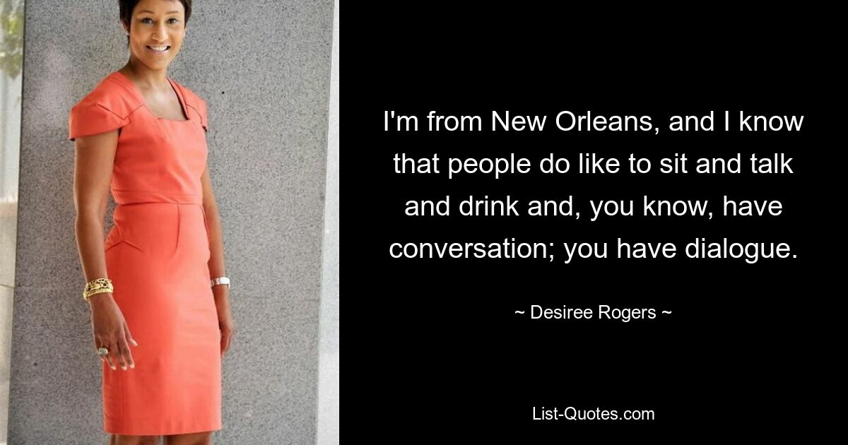 I'm from New Orleans, and I know that people do like to sit and talk and drink and, you know, have conversation; you have dialogue. — © Desiree Rogers