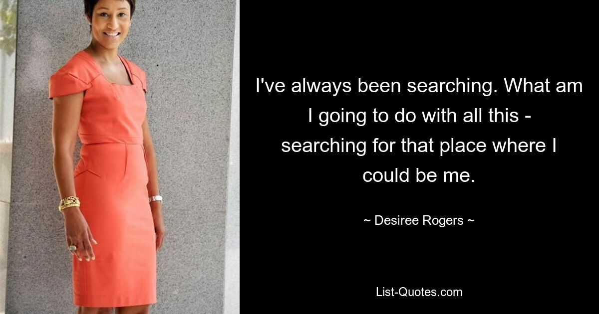 I've always been searching. What am I going to do with all this - searching for that place where I could be me. — © Desiree Rogers