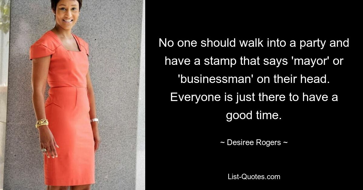 No one should walk into a party and have a stamp that says 'mayor' or 'businessman' on their head. Everyone is just there to have a good time. — © Desiree Rogers