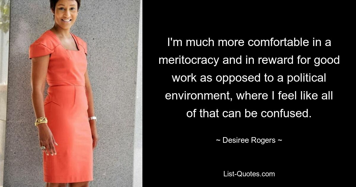 I'm much more comfortable in a meritocracy and in reward for good work as opposed to a political environment, where I feel like all of that can be confused. — © Desiree Rogers