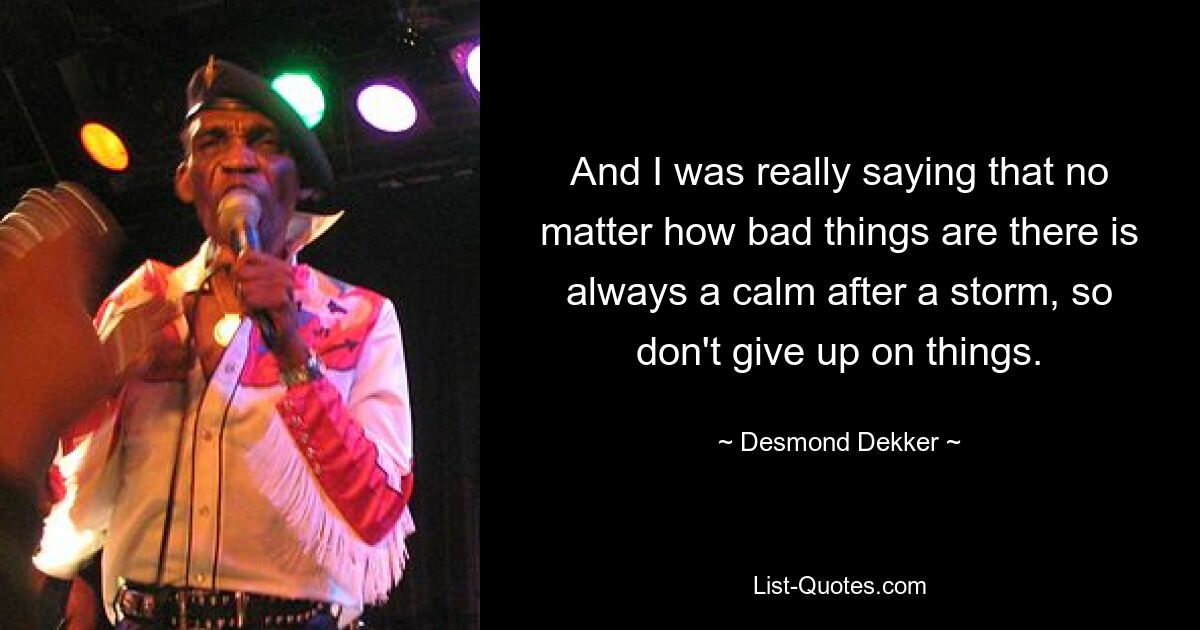 And I was really saying that no matter how bad things are there is always a calm after a storm, so don't give up on things. — © Desmond Dekker