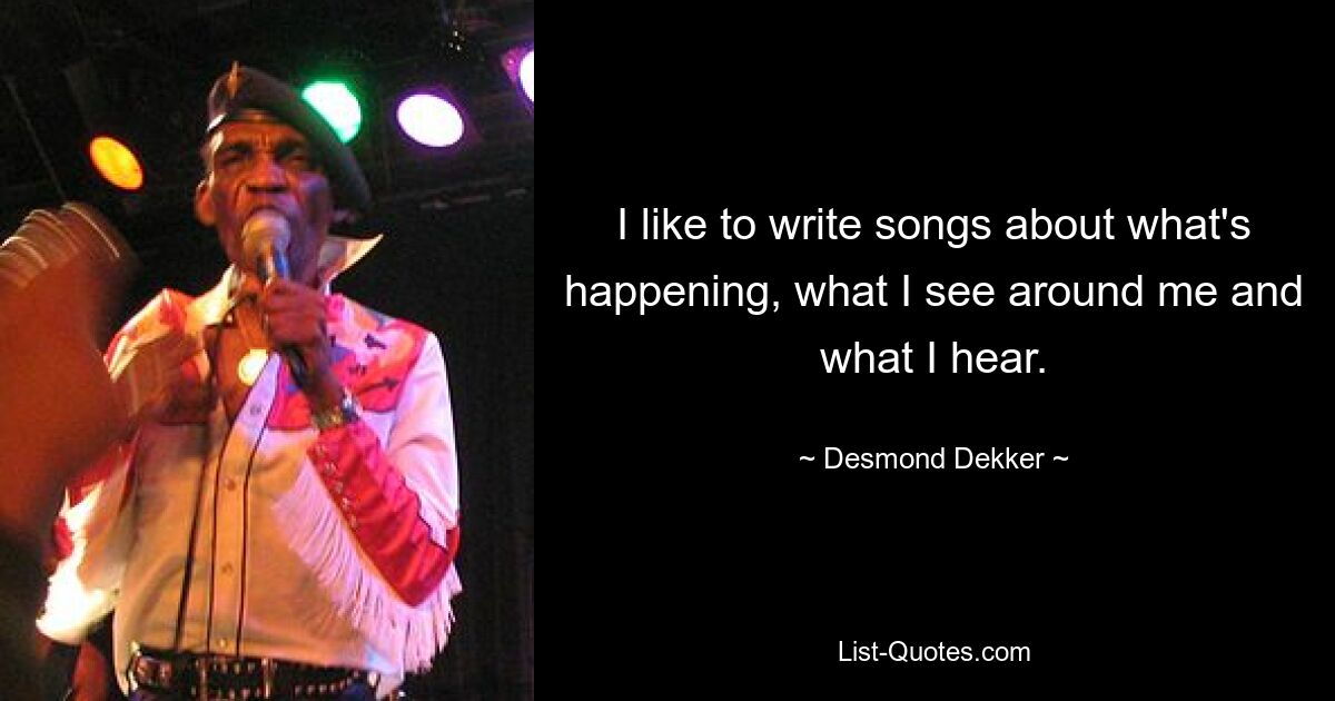 I like to write songs about what's happening, what I see around me and what I hear. — © Desmond Dekker