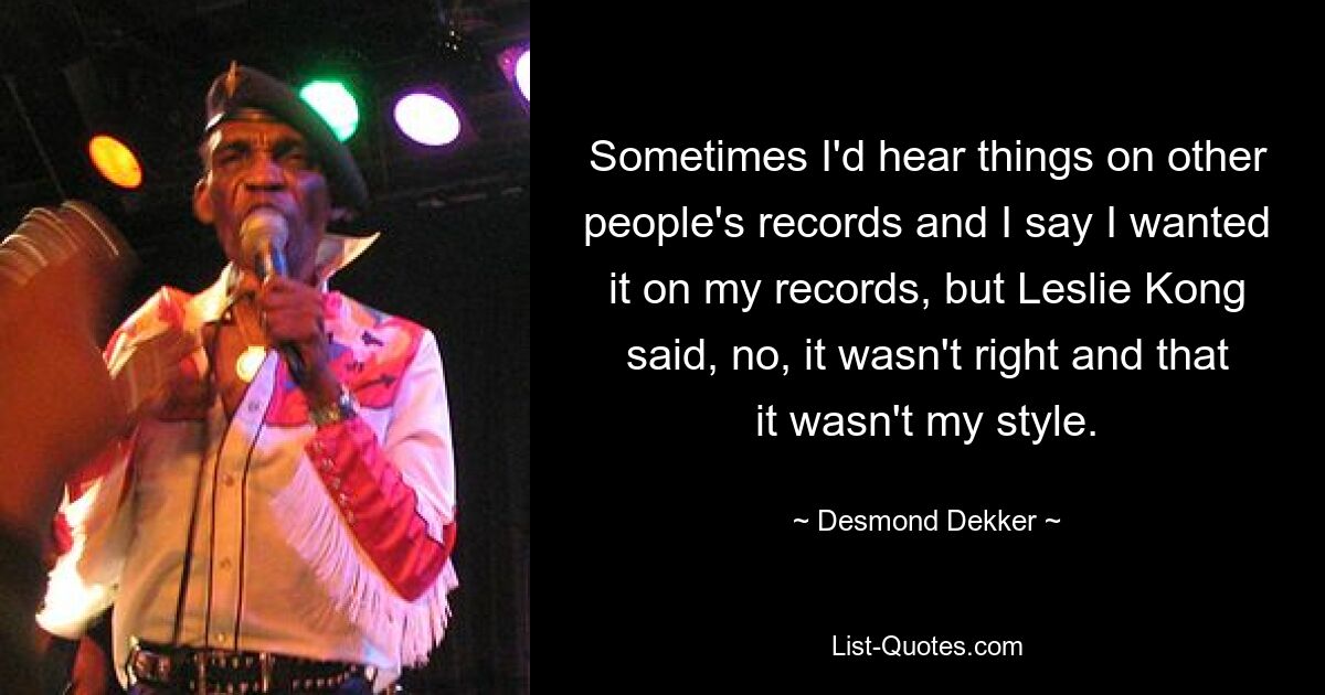 Sometimes I'd hear things on other people's records and I say I wanted it on my records, but Leslie Kong said, no, it wasn't right and that it wasn't my style. — © Desmond Dekker