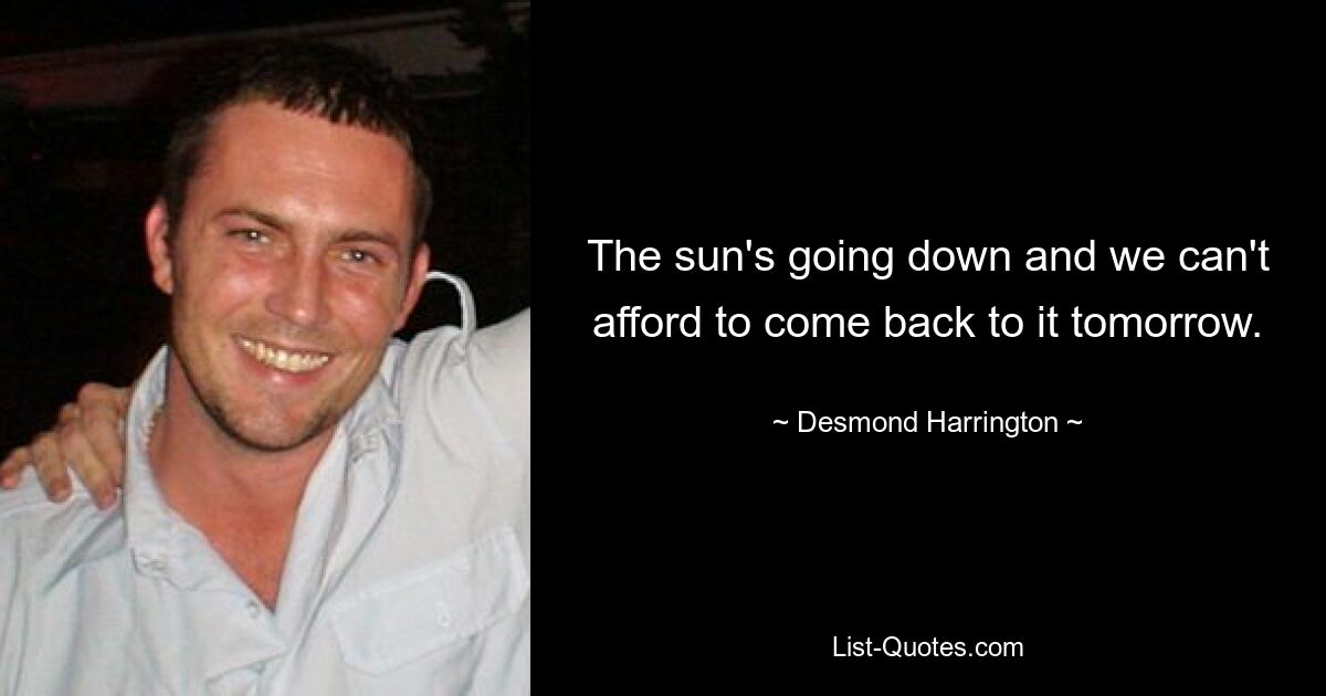 The sun's going down and we can't afford to come back to it tomorrow. — © Desmond Harrington