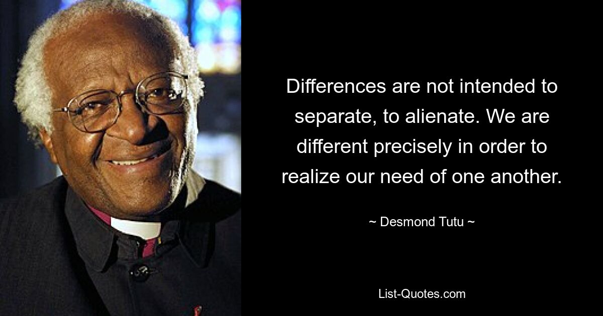 Differences are not intended to separate, to alienate. We are different precisely in order to realize our need of one another. — © Desmond Tutu