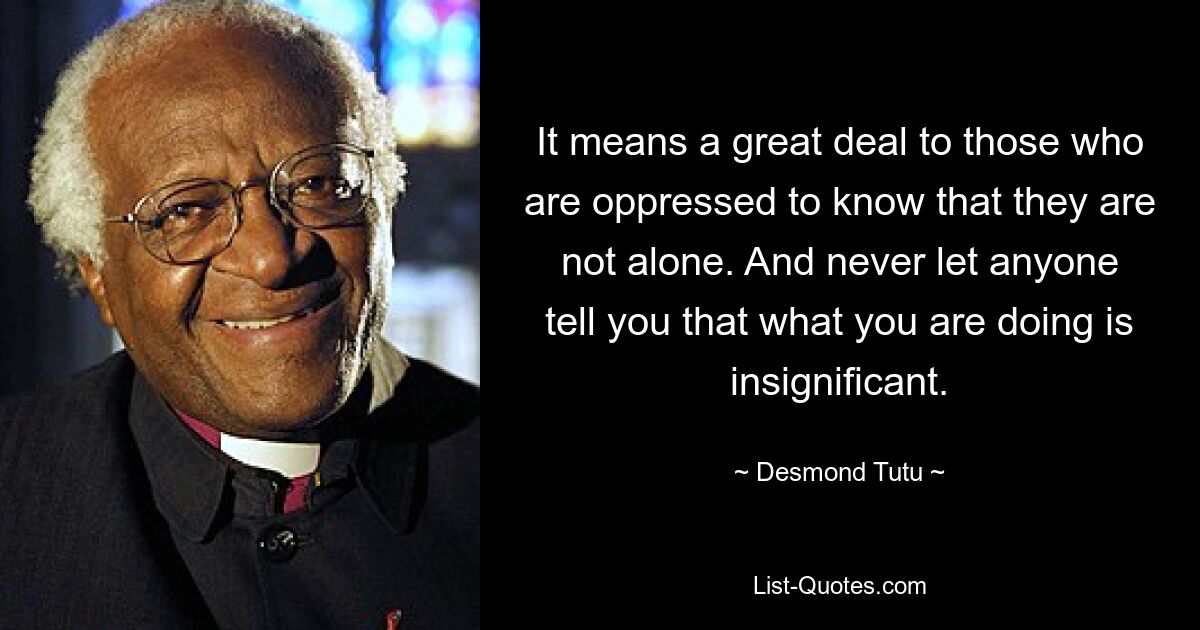 It means a great deal to those who are oppressed to know that they are not alone. And never let anyone tell you that what you are doing is insignificant. — © Desmond Tutu