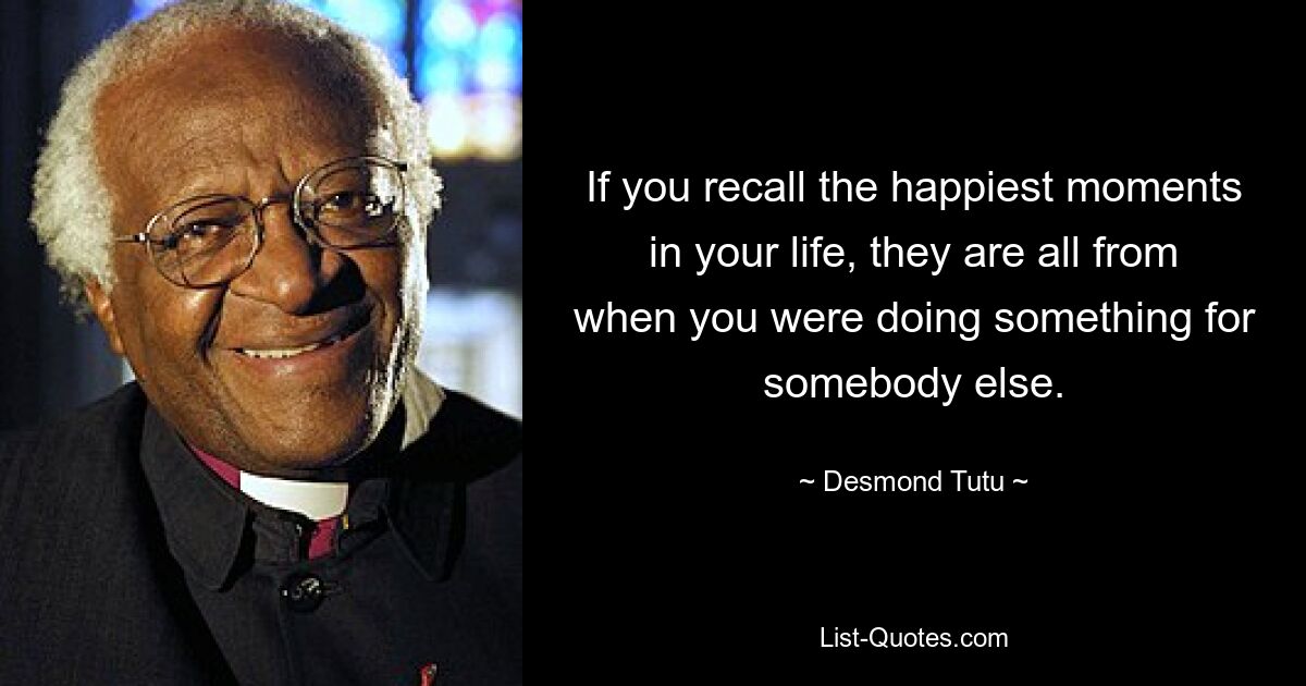 If you recall the happiest moments in your life, they are all from when you were doing something for somebody else. — © Desmond Tutu