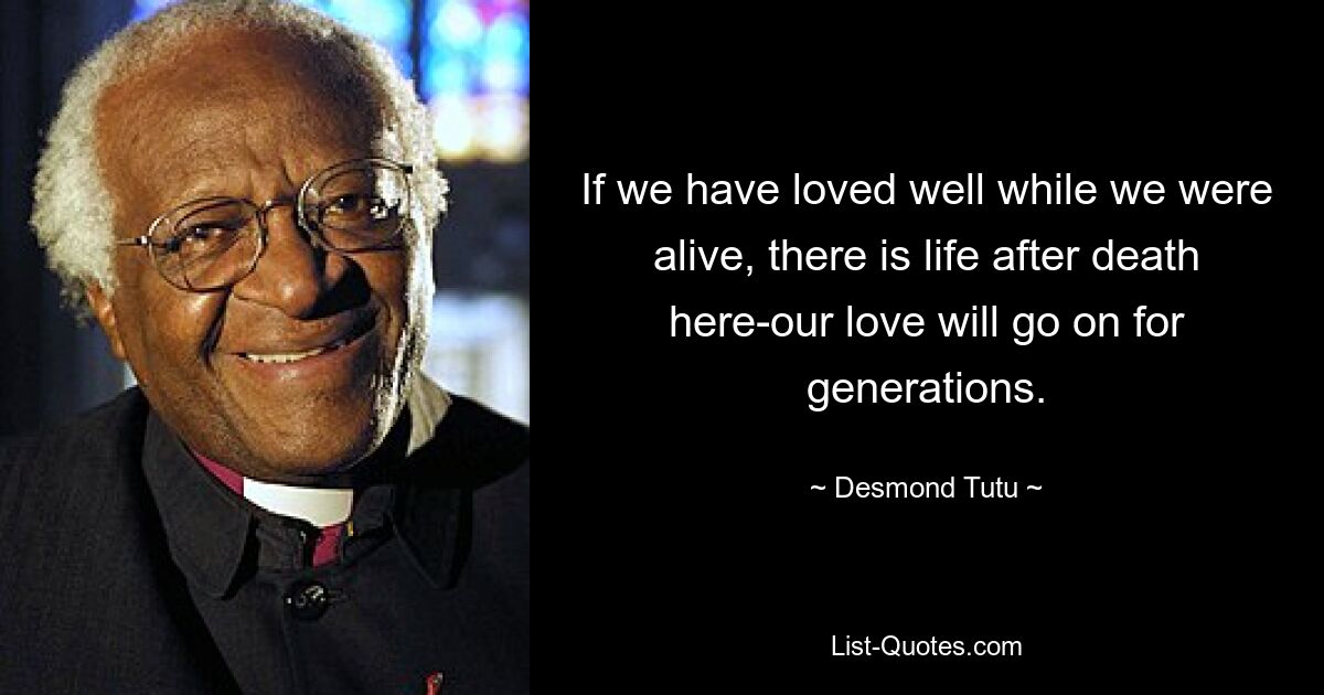 If we have loved well while we were alive, there is life after death here-our love will go on for generations. — © Desmond Tutu