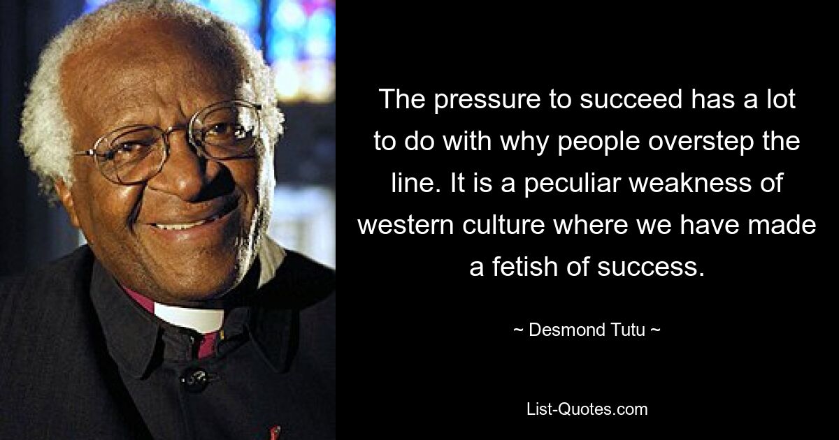 The pressure to succeed has a lot to do with why people overstep the line. It is a peculiar weakness of western culture where we have made a fetish of success. — © Desmond Tutu