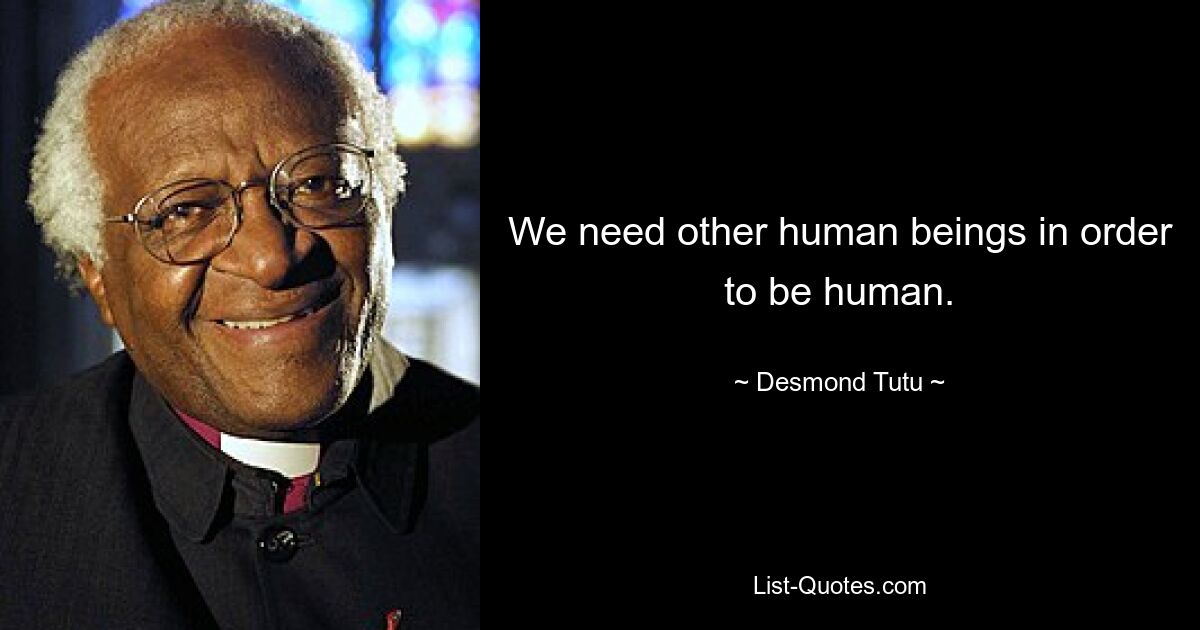 We need other human beings in order to be human. — © Desmond Tutu