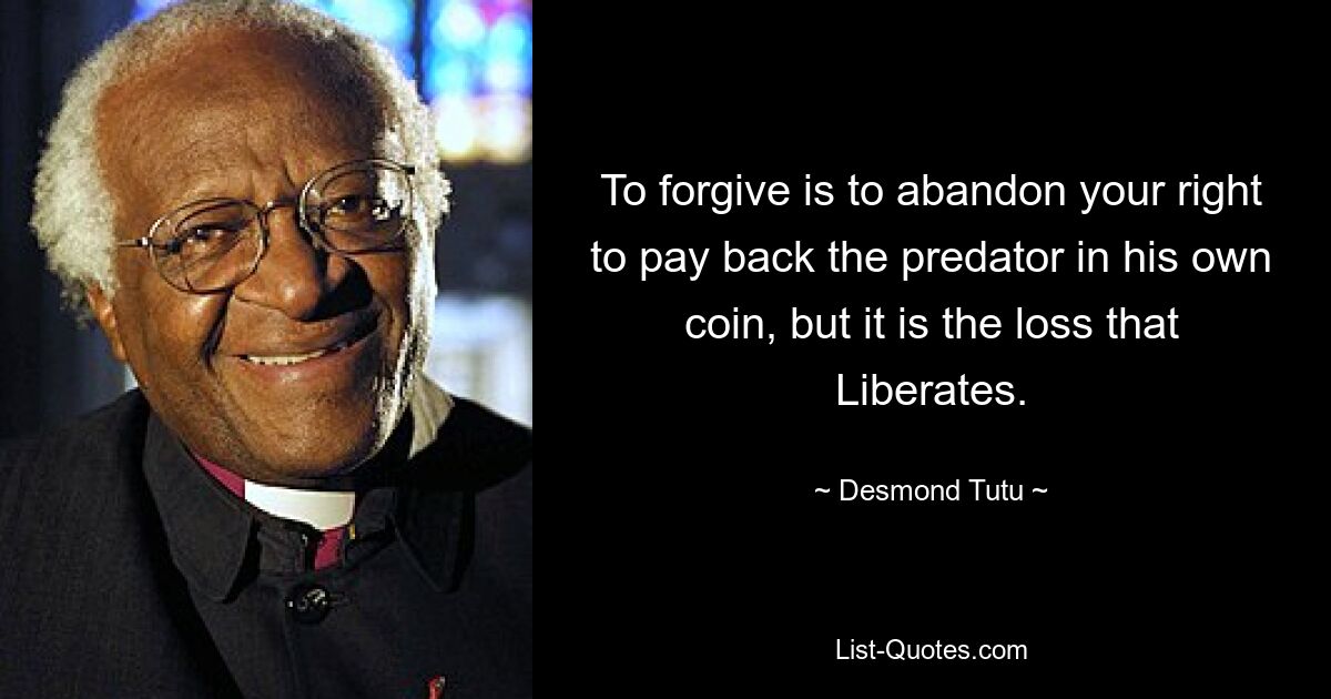 To forgive is to abandon your right to pay back the predator in his own coin, but it is the loss that Liberates. — © Desmond Tutu