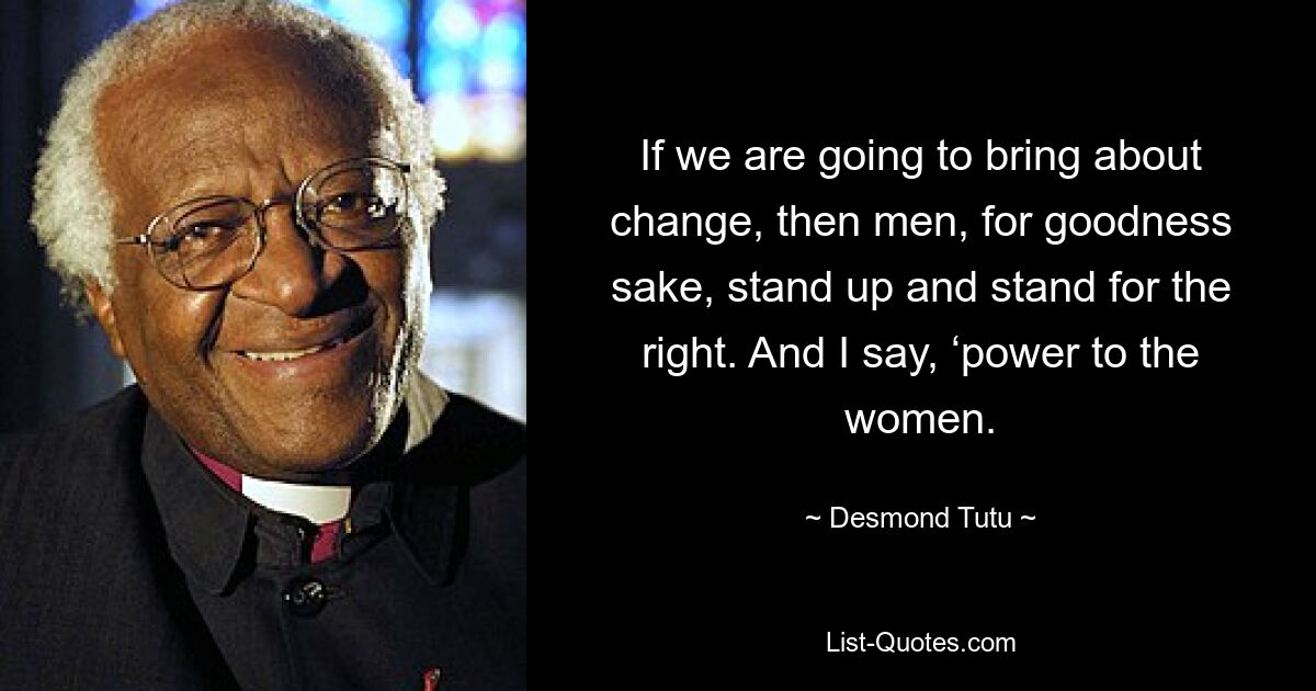 If we are going to bring about change, then men, for goodness sake, stand up and stand for the right. And I say, ‘power to the women. — © Desmond Tutu