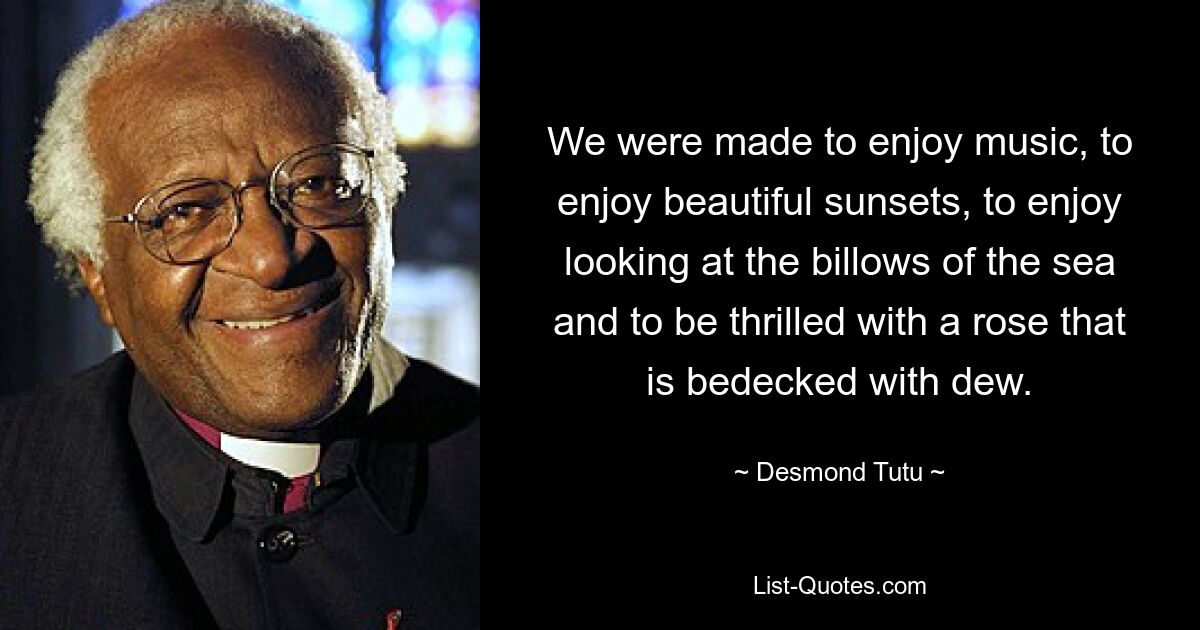 We were made to enjoy music, to enjoy beautiful sunsets, to enjoy looking at the billows of the sea and to be thrilled with a rose that is bedecked with dew. — © Desmond Tutu