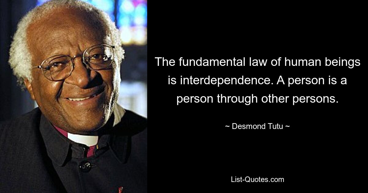 The fundamental law of human beings is interdependence. A person is a person through other persons. — © Desmond Tutu