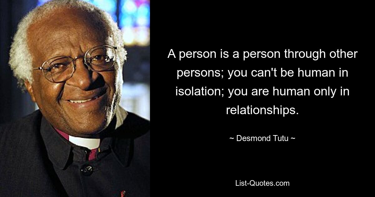 A person is a person through other persons; you can't be human in isolation; you are human only in relationships. — © Desmond Tutu