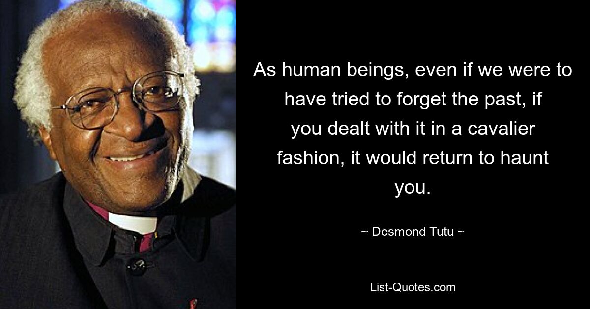 As human beings, even if we were to have tried to forget the past, if you dealt with it in a cavalier fashion, it would return to haunt you. — © Desmond Tutu