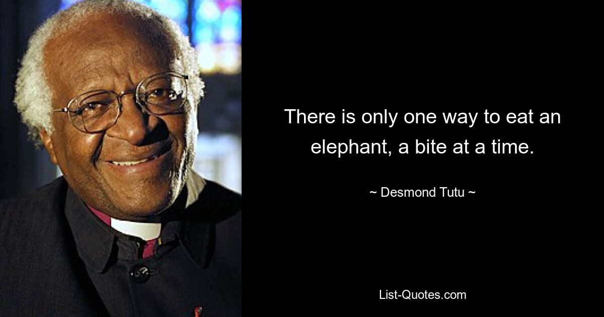 There is only one way to eat an elephant, a bite at a time. — © Desmond Tutu