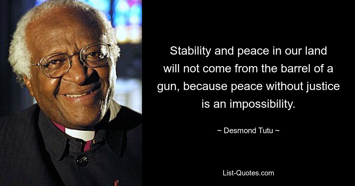 Stability and peace in our land will not come from the barrel of a gun, because peace without justice is an impossibility. — © Desmond Tutu