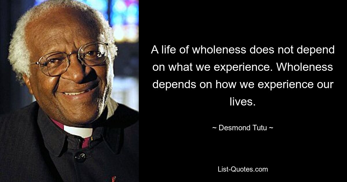 A life of wholeness does not depend on what we experience. Wholeness depends on how we experience our lives. — © Desmond Tutu