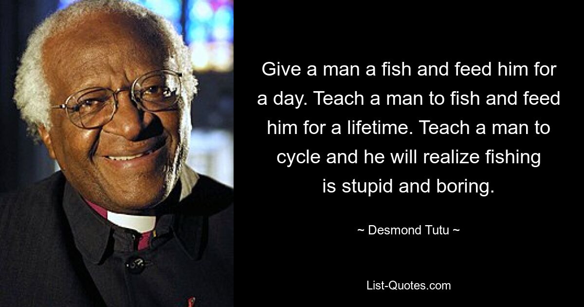 Give a man a fish and feed him for a day. Teach a man to fish and feed him for a lifetime. Teach a man to cycle and he will realize fishing is stupid and boring. — © Desmond Tutu