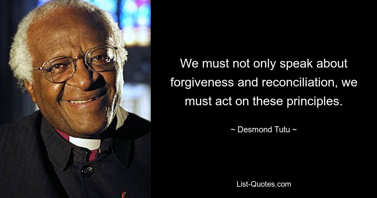 We must not only speak about forgiveness and reconciliation, we must act on these principles. — © Desmond Tutu